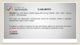Q941995 Ano: 2018 Banca: CESPE Órgão: MPU Prova: CESPE - 2018 - MPU - Técnico
do MPU – Administração
Com base nas disposições constitucionais acerca de princípios, direitos e garantias
fundamentais, julgue o item a seguir.
É vedada ao cartório a cobrança de valor para efetuar registro de nascimento civil, que é
um direito reconhecido a todos os brasileiros e estrangeiros residentes no país.
(X) CERTO
( ) ERRADO
GABARITO
 