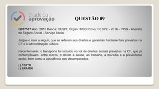 Q637587 Ano: 2016 Banca: CESPE Órgão: INSS Prova: CESPE - 2016 - INSS - Analista
do Seguro Social - Serviço Social
Julgue o item a seguir, que se referem aos direitos e garantias fundamentais previstos na
CF e à administração pública.
Recentemente, o transporte foi incluído no rol de direitos sociais previstos na CF, que já
contemplavam, entre outros, o direito à saúde, ao trabalho, à moradia e à previdência
social, bem como a assistência aos desamparados.
( ) CERTO
( ) ERRADO
QUESTÃO 09
 
