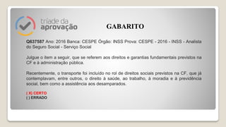 Q637587 Ano: 2016 Banca: CESPE Órgão: INSS Prova: CESPE - 2016 - INSS - Analista
do Seguro Social - Serviço Social
Julgue o item a seguir, que se referem aos direitos e garantias fundamentais previstos na
CF e à administração pública.
Recentemente, o transporte foi incluído no rol de direitos sociais previstos na CF, que já
contemplavam, entre outros, o direito à saúde, ao trabalho, à moradia e à previdência
social, bem como a assistência aos desamparados.
( X) CERTO
( ) ERRADO
GABARITO
 