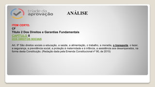 ITEM CERTO.
CF
Título 2 Dos Direitos e Garantias Fundamentais
CAPÍTULO II
DOS DIREITOS SOCIAIS
Art. 6º São direitos sociais a educação, a saúde, a alimentação, o trabalho, a moradia, o transporte, o lazer,
a segurança, a previdência social, a proteção à maternidade e à infância, a assistência aos desamparados, na
forma desta Constituição. (Redação dada pela Emenda Constitucional nº 90, de 2015)
ANÁLISE
 
