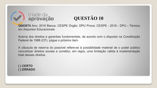 Q603074 Ano: 2016 Banca: CESPE Órgão: DPU Prova: CESPE - 2016 - DPU - Técnico
em Assuntos Educacionais
Acerca dos direitos e garantias fundamentais, de acordo com o disposto na Constituição
Federal de 1988 (CF), julgue o próximo item.
A cláusula de reserva do possível refere-se à possibilidade material de o poder público
concretizar direitos sociais e constitui, em regra, uma limitação válida à implementação
total desses direitos.
( ) CERTO
( ) ERRADO
QUESTÃO 10
 