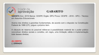 Q603074 Ano: 2016 Banca: CESPE Órgão: DPU Prova: CESPE - 2016 - DPU - Técnico
em Assuntos Educacionais
Acerca dos direitos e garantias fundamentais, de acordo com o disposto na Constituição
Federal de 1988 (CF), julgue o próximo item.
A cláusula de reserva do possível refere-se à possibilidade material de o poder público
concretizar direitos sociais e constitui, em regra, uma limitação válida à implementação
total desses direitos.
(X) CERTO
( ) ERRADO
GABARITO
 