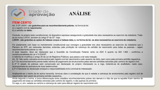 ITEM CERTO
Art. 5 CF LXXVI - são gratuitos para os reconhecidamente pobres, na forma da lei:
a) o registro civil de nascimento;
b) a certidão de óbito;
Contudo, no próprio texto constitucional, há dispositivo expresso assegurando a gratuidade dos atos necessários ao exercício da cidadania. Trata-
se do inciso LXXVII, também do artigo 5º da CF. Veja:
LXXVII - são gratuitas as ações de habeas corpus e habeas data, e, na forma da lei, os atos necessários ao exercício da cidadania.
Foi exatamente com base no mandamento constitucional que consagra a gratuidade dos atos necessários ao exercício da cidadania que o
Plenário do STF, em reiteradas decisões, entendeu pela proibição de cobrança da certidão de nascimento para todas as pessoas – sejam
reconhecidamente pobres ou não.
A esse respeito, deve ser destacado que o Guardião da Constituição Federal, tanto na ADC 5 quanto na ADI 1.800 – confirmou a
constitucionalidade da Lei nº 9.534/97.
A referida lei modificou o artigo 30 da Lei de Registros Públicos, que passou a ter esta redação:
Art. 30. Não serão cobrados emolumentos pelo registro civil de nascimento e pelo assento de óbito, bem como pela primeira certidão respectiva.
§ 1º Os reconhecidamente pobres estão isentos de pagamento de emolumentos pelas demais certidões extraídas pelo cartório de registro civil.
§ 2º O estado de pobreza será comprovado por declaração do próprio interessado ou a rogo, tratando-se de analfabeto, neste caso,
acompanhada da assinatura de duas testemunhas.
§ 3º A falsidade da declaração ensejará a responsabilidade civil e criminal do interessado.
Analisando-se o trecho da lei acima transcrita, torna-se clara a constatação de que é vedada a cobrança de emolumentos pelo registro civil de
nascimento, bem assim da primeira certidão respectiva.
Ainda segundo a norma, a única diferenciação entre cidadãos reconhecidamente pobres dos demais é o fato de que os aqueles ficam isentos de
pagamento de todas as certidões extraídas pelo cartório de registro, e não apenas da primeira.
Ou seja, é, sim, vedada ao cartório a cobrança de valor para efetuar registro de nascimento civil.
ANÁLISE
 