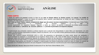 ITEM CERTO
A teoria da reserva do possível consiste na ideia de que cabe ao Estado efetivar os direitos sociais, mas apenas “na medida do
financeiramente possível”. A teoria da reserva do possível serve, portanto, para determinar os limites em que o Estado deixa de ser
obrigado a dar efetividade aos direitos sociais.
Não é lícito ao Poder Público, todavia, simplesmente alegar que não possui recursos orçamentários; é fundamental que o Poder Público
demonstre objetivamente a inexistência de recursos públicos e a falta de
previsão orçamentária da respectiva despesa. Segundo a teoria da reserva do possível, a efetivação dos direitos sociais encontra,
portanto, dois limites: a suficiência de recursos públicos e a previsão orçamentária da respectiva despesa.
A implementação das prestações materiais e jurídicas exigíveis para a redução das desigualdades no plano fático, por dependerem, em certa
medida, da disponibilidade orçamentária do Estado (“reserva do possível”), faz com que estes direitos geralmente tenham uma efetividade menor
que os direitos de defesa.
Atenção pois, conforme leciona NOVELINO (2014, p. 637), Na perspectiva do demandante do direito social, devem ser analisadas a
proporcionalidade da prestação e a razoabilidade de sua exigência. Nesse sentido, o Min. Celso de Mello deixou consignado em seu voto que a
realização prática dos direitos prestacionais depende da presença cumulativa de dois elementos: a razoabilidade da pretensão individual/social
deduzida em face do Poder Público e a existência de disponibilidade financeira para tornar efetivas as prestações positivas reclamadas do Estado.
As limitações orçamentárias que dificultam ou impedem a implementação dos direitos fundamentais sociais por parte do Estado só poderão ser
invocadas com a finalidade de exonerá-lo de suas obrigações constitucionais diante da “ocorrência de justo motivo objetivamente aferível”.
Fonte: NOVELINO, Marcelo. Manual de Direito Constitucional. 9ª ed. São Paulo: Editora Método, 2014.
ANÁLISE
 