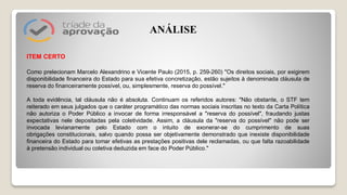 ITEM CERTO
Como prelecionam Marcelo Alexandrino e Vicente Paulo (2015, p. 259-260) "Os direitos sociais, por exigirem
disponibilidade financeira do Estado para sua efetiva concretização, estão sujeitos à denominada cláusula de
reserva do financeiramente possível, ou, simplesmente, reserva do possível."
A toda evidência, tal cláusula não é absoluta. Continuam os referidos autores: "Não obstante, o STF tem
reiterado em seus julgados que o caráter programático das normas sociais inscritas no texto da Carta Política
não autoriza o Poder Público a invocar de forma irresponsável a "reserva do possível", fraudando justas
expectativas nele depositadas pela coletividade. Assim, a cláusula da "reserva do possível" não pode ser
invocada levianamente pelo Estado com o intuito de exonerar-se do cumprimento de suas
obrigações constitucionais, salvo quando possa ser objetivamente demonstrado que inexiste disponibilidade
financeira do Estado para tomar efetivas as prestações positivas dele reclamadas, ou que falta razoabilidade
à pretensão individual ou coletiva deduzida em face do Poder Público."
ANÁLISE
 