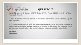 Q928174 Ano: 2018 Banca: CESPE Órgão: IPHAN Prova: CESPE - 2018 - IPHAN -
Técnico I - Área 1
Acerca de direitos humanos, direitos de minorias e movimentos sociais urbanos, julgue o
item seguinte.
A Constituição Federal de 1988, por possuir expressivo conjunto de normas diretamente
relacionado aos direitos sociais, preserva os direitos fundamentais das minorias, como,
por exemplo, o direito a terra dos povos indígenas e das comunidades quilombolas.
( ) CERTO
( ) ERRADO
QUESTÃO 02
 