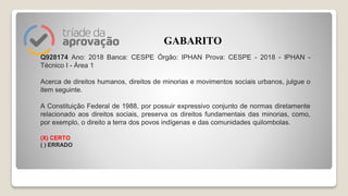 Q928174 Ano: 2018 Banca: CESPE Órgão: IPHAN Prova: CESPE - 2018 - IPHAN -
Técnico I - Área 1
Acerca de direitos humanos, direitos de minorias e movimentos sociais urbanos, julgue o
item seguinte.
A Constituição Federal de 1988, por possuir expressivo conjunto de normas diretamente
relacionado aos direitos sociais, preserva os direitos fundamentais das minorias, como,
por exemplo, o direito a terra dos povos indígenas e das comunidades quilombolas.
(X) CERTO
( ) ERRADO
GABARITO
 