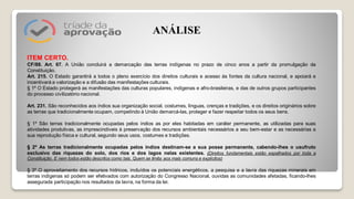 ITEM CERTO.
CF/88. Art. 67. A União concluirá a demarcação das terras indígenas no prazo de cinco anos a partir da promulgação da
Constituição.
Art. 215. O Estado garantirá a todos o pleno exercício dos direitos culturais e acesso às fontes da cultura nacional, e apoiará e
incentivará a valorização e a difusão das manifestações culturais.
§ 1º O Estado protegerá as manifestações das culturas populares, indígenas e afro-brasileiras, e das de outros grupos participantes
do processo civilizatório nacional.
Art. 231. São reconhecidos aos índios sua organização social, costumes, línguas, crenças e tradições, e os direitos originários sobre
as terras que tradicionalmente ocupam, competindo à União demarcá-las, proteger e fazer respeitar todos os seus bens.
§ 1º São terras tradicionalmente ocupadas pelos índios as por eles habitadas em caráter permanente, as utilizadas para suas
atividades produtivas, as imprescindíveis à preservação dos recursos ambientais necessários a seu bem-estar e as necessárias a
sua reprodução física e cultural, segundo seus usos, costumes e tradições.
§ 2º As terras tradicionalmente ocupadas pelos índios destinam-se a sua posse permanente, cabendo-lhes o usufruto
exclusivo das riquezas do solo, dos rios e dos lagos nelas existentes. (Direitos fundamentais estão espalhados por toda a
Constituição. E nem todos estão descritos como tais. Quem se limita aos mais comuns e explícitos)
§ 3º O aproveitamento dos recursos hídricos, incluídos os potenciais energéticos, a pesquisa e a lavra das riquezas minerais em
terras indígenas só podem ser efetivados com autorização do Congresso Nacional, ouvidas as comunidades afetadas, ficando-lhes
assegurada participação nos resultados da lavra, na forma da lei.
ANÁLISE
 