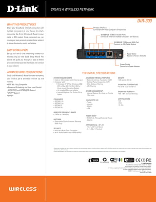 CREATE A WIRELESS NETWORK


                                                                                                                                                                                                                                       DIR-300
WHAT THIS PRODUCT DOES
Share your broadband Internet connection with                                                                                             Wireless Interface
                                                                                                                                          Connects to Wireless Computers and Devices
multiple computers in your house by simply
connecting the D-Link Wireless G Router to your                                                                                                          10/100BASE-TX Ethernet LAN Ports
cable or DSL modem. Once connected, you can                                                                                                              Connect to Ethernet-enabled Computers and Devices
create your own personal wireless home network
                                                                                                                                                                                     10/100BASE-TX Ethernet WAN Port
to share documents, music, and photos.
                                                                                                                                                                                     Connects to DSL/Cable Modem


EASY Installation
Set up your new D-Link networking hardware in                                                                                                                                                                     Reset Button
                                                                                                                                                                                                                  Resets to Factory Defaults
minutes using our new Quick Setup Wizard. The
wizard will guide you through an easy to follow
process to install your new hardware and connect
                                                                                                                                                                                                   Power Socket
to your network.                                                                                                                                                                                   Connects to Power Adapter


ADVANCED WIRELESS FUNCTIONS                                                                                       TECHNICAL SPECIFICATIONS
The D-Link Wireless G Router includes everything
you need to get a wireless network up and           SYSTEM REQUIREMENTS                                                  ADVANCED FIREWALL FEATURES                                           WEIGHT
                                                    ƒƒCable or DSL modem with Ethernet port                              ƒƒNetwork Address Translation (NAT)                                  ƒƒ246 grams (0.5 lb)
running:                                            ƒƒComputer with:                                                     ƒƒStateful Packet Inspection (SPI)
ƒƒIEEE 802.11b/g Compatible                             ƒƒWindows XP SP2 or Windows 2000                                 ƒƒMAC Address Filtering                                              OPERATING TEMPERATURE
                                                          SP4 or Mac OS X (v10.4/v10.3) or                               ƒƒURL Filtering                                                      ƒƒ0˚ to 40˚ C (32˚ to 104˚ F)
ƒƒAdvanced Scheduling and User Level Control              Linux-based Operating System
ƒƒWPA (TKIP) and WPA2 (AES) Support                     ƒƒAn installed Ethernet adapter                                  DEVICE MANAGEMENT                                                    OPERATING HUMIDITY
ƒƒUPnPTM Support                                        ƒƒInternet Explorer 6 or Firefox 2.0 or                          ƒƒInternet Explorer 6 or later, or Firefox                           ƒƒ5% - 95% non-condensing
                                                          higher                                                           2.0 or later
ƒƒWPSTM
                                                    STANDARDS                                                                                                                                 CERTIFICATIONS
                                                                                                                         DIAGNOSTIC LED                                                       ƒƒCE
                                                    ƒƒIEEE 802.11b                                                       ƒƒPower
                                                    ƒƒIEEE 802.11g                                                                                                                            ƒƒFCC
                                                                                                                         ƒƒInternet
                                                    ƒƒIEEE 802.3                                                                                                                              ƒƒC-Tick
                                                                                                                         ƒƒWLAN
                                                    ƒƒIEEE 802.3u                                                        ƒƒLAN

                                                    WIRELESS FREQUENCY RANGE
                                                    ƒƒ2.4GHz to 2.4835GHz
                                                                                                                         POWER INPUT
                                                                                                                         ƒƒ5VDC/1.2A, Through External Power
                                                    ANTENNA                                                                Adapter
                                                    ƒƒDetachable Dipole Antenna (Reverse
                                                      SMA Plug)
                                                                                                                         DIMENSIONS (L x W x H)
                                                                                                                         ƒƒ113.2 x 147.5 x 31.5 mm
                                                    SECURITY                                                               (4.4 x 5.8 x 1.2 inches)
                                                    ƒƒWEP 64/128-Bit Data Encryption
                                                    ƒƒWi-Fi Protected Access (WPA/WPA2)




                                                      Actual data throughput will vary. Network conditions and environmental factors, including volume of network traffic, building materials and construction, and network overhead lower actual data throughput rate
                                                    1.

                                                      and adversely affect the range.
                                                    2.
                                                      P
                                                       roduct specifications, size and shape are subject to change without notice, and actual product appearance may differ from that depicted on the packaging.




                                                                                                                                                         ACN 052 202 838
                                                                                                                                                                                                                                            D-Link Corporation
                                                                                                                                                                                                              No. 289 Xinhu 3rd Road, Neihu, Taipei 114, Taiwan
                                                                                                                                                                                                           Specifications are subject to change without notice.
                                                                                                                                                                          D-Link is a registered trademark of D-Link Corporation and its overseas subsidiaries.
                                                                                                                                                                                                       All other trademarks belong to their respective owners.
                                                                                                                                                                                                                  ©2009 D-Link Corporation. All rights reserved.
                                                                                                                                                                                                                                         Release 01 (April 2009)
 