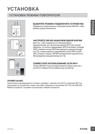 DIR-505 13
PYCCКИЙ
УСТАНОВКА
УСТАНОВКА РЕЖИМА ПОВТОРИТЕЛЯ
НАСТРОЙТЕ DIR-505 НАЖАТИЕМ ОДНОЙ КНОПКИ
Для того, чтобы подключиться к беспроводному
маршрутизатору или ТД для расширения Wi-Fi сети в доме,
убедитесь, что он/она поддерживает WPS Push Button (стандарт
WPS). Нажмите кнопку WPS беспроводного маршрутизатора
или ТД, а затем нажмите и удерживайте кнопку WPS на DIR-
505 в течение 5 секунд. DIR-505 автоматически подключится к
беспроводному маршрутизатору или ТД.
СОВМЕСТНОЕ ИСПОЛЬЗОВАНИЕ СЕТИ WI-FI
Теперь DIR-505 готов для предоставления общего доступа к
сети Wi-Fi любому ПК или мобильному устройству.
ПРИМЕЧАНИЕ:
Настоятельно рекомендуется оставить наклейку с именем сети Wi-Fi и паролем Wi-Fi по
умолчанию на устройстве и иметь при себе “Указание по настройке Wi-Fi D-Link DIR-505
Mobile Companion” во время путешествия с Mobile Companion.
ВЫБЕРИТЕ РЕЖИМ И ПОДКЛЮЧИТЕ УСТРОЙСТВО
Передвиньте переключатель на боковой панели DIR-505, чтобы
выбрать режим повторителя.
Router/AP
Reprater
Wi-Fi
Hot Spot
 
