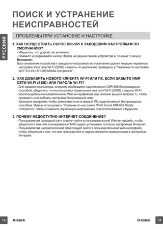 DIR-50514
PYCCКИЙ
DIR-505 14
ПОИСК И УСТРАНЕНИЕ
НЕИСПРАВНОСТЕЙ
ПРОБЛЕМЫ ПРИ УСТАНОВКЕ И НАСТРОЙКЕ
1. КАК ОСУЩЕСТВИТЬ СБРОС DIR-505 К ЗАВОДСКИМ НАСТРОЙКАМ ПО
УМОЛЧАНИЮ?
- Убедитесь, что устройство включено.
- Нажмите и удерживайте кнопку сброса на задней панели устройства в течение 5 секунд.
Внимание:
Восстановление устройства к заводским настройкам по умолчанию удалит текущие параметры
настройки. Имя сети Wi-Fi (SSID) и пароль по умолчанию приведены в “Указание по настройке
Wi-Fi D-Link DIR-505 Mobile Companion”.
2. КАК ДОБАВИТЬ НОВОГО КЛИЕНТА WI-FI ИЛИ ПК, ЕСЛИ ЗАБЫТО ИМЯ
СЕТИ WI-FI (SSID) ИЛИ ПАРОЛЬ WI-FI?
- Для каждого компьютера, которому необходимо подключиться к DIR-505 беспроводным
способом, убедитесь, что используются правильные имя сети Wi-Fi (SSID) и пароль Wi-Fi.
- Воспользуйтесь пользовательским Web-интерфейсом (как описано выше в вопросе 1), чтобы
проверить или выбрать настройки беспроводной сети.
- Запишите настройки, чтобы затем ввести их в каждый ПК, подключаемый беспроводным
способом. Можно использовать “Указание по настройке Wi-Fi D-Link DIR-505 Mobile
Companion”, чтобы сохранить эту важную информацию для использования в будущем
3. ПОЧЕМУ НЕДОСТУПНО ИНТЕРНЕТ-СОЕДИНЕНИЕ?
- Пользователям проводной сети следует войти в пользовательский Web-интерфейс, чтобы
убедиться в том, что клонированный MAC-адрес установлен согласно настройкам Интернет.
- Пользователям широкополосной сети следует войти в пользовательский Web-интерфейс,
чтобы убедиться в том, что имя пользователя и пароль являются правильными в настройках
Интернет.
 
