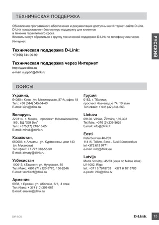 DIR-505 15
PYCCКИЙ
Техническая поддержка
Офисы
Обновления программного обеспечения и документация доступны на Интернет-сайте D-Link.
D-Link предоставляет бесплатную поддержку для клиентов
в течение гарантийного срока.
Клиенты могут обратиться в группу технической поддержки D-Link по телефону или через
Интернет.
Техническая поддержка D-Link:
+7(495) 744-00-99
Техническая поддержка через Интернет
http://www.dlink.ru
e-mail: support@dlink.ru
Украина,
04080 г. Киев , ул. Межигорская, 87-А, офис 18
Тел.: +38 (044) 545-64-40
E-mail: kiev@dlink.ru
Беларусь
220114, г. Минск, проспект Независимости,
169 , БЦ XXI Век
Тел.: +375(17) 218-13-65
E-mail: minsk@dlink.ru
Казахстан,
050008, г. Алматы, ул. Курмангазы, дом 143
(уг. Муканова)
Тел./факс: +7 727 378-55-90
E-mail: almaty@dlink.ru
Узбекистан
100015, г.Ташкент, ул. Нукусская, 89
Тел./Факс: +998 (71) 120-3770, 150-2646
E-mail: tashkent@dlink.ru
Армения
0038, г. Ереван, ул. Абеляна, 6/1, 4 этаж
Тел./Факс: + 374 (10) 398-667
E-mail: erevan@dlink.ru
Грузия
0162, г. Тбилиси,
проспект Чавчавадзе 74, 10 этаж
Тел./Факс: + 995 (32) 244-563
Lietuva
09120, Vilnius, Žirmūnų 139-303
Tel./faks. +370 (5) 236-3629
E-mail: info@dlink.lt
Eesti
Peterburi tee 46-205
11415, Tallinn, Eesti , Susi Bürookeskus
tel +372 613 9771
e-mail: info@dlink.ee
Latvija
Mazā nometņu 45/53 (ieeja no Nāras ielas)
LV-1002, Rīga
tel.: +371 6 7618703 +371 6 7618703
e-pasts: info@dlink.lv
 