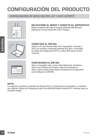 DIR-50518
ESPAÑOL
CONFIGURACIÓN DEL PRODUCTO
CONFIGURACIÓN DE MODO ROUTER/AP Y WI-FI HOTSPOT
CONECTAR AL DIR-505
Utilice un PC para buscar redes Wi-Fi disponibles. Conectar a
Wi-Fi con nombre y contraseña definida (Por favor, compruebe
los Datos de Configuración Wi-Fi) o utilice WPS para una fácil
conexión.
CONFIGURAR EL DIR-505
Abra un navegador web y vaya a http://dlinkrouter. Introduzca
admin como Nombre de Usuario y deje la Contraseña en
blanco. Ahora usted puede utilizar el Asistente de Configuración
para configurar su DIR-505.
NOTA:
Le sugerimos mantener el adhesivo de Nombre Wi-Fi y Contraseña en el dispositivo, y mantener
con usted los “Datos de Configuración del D-Link DIR-505 Router Portátil Wi-Fi mientras viaja con
el Router Portátil.
SELECCIONE EL MODO Y CONECTE EL DISPOSITIVO
Mueva el selector de modo en la parte lateral del DIR-505 para
seleccionar el modo Router/AP o Wi-Fi Hotspot.
User Name xxxx
Password
Login
Router/AP
Reprater
Wi-Fi
Hot Spot
 