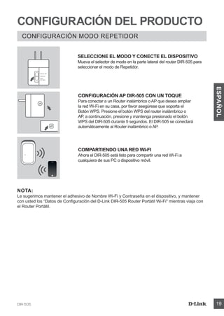 DIR-505 19
ESPAÑOL
CONFIGURACIÓN DEL PRODUCTO
CONFIGURACIÓN MODO REPETIDOR
CONFIGURACIÓN AP DIR-505 CON UN TOQUE
Para conectar a un Router inalámbrico o AP que desea ampliar
la red Wi-Fi en su casa, por favor asegúrese que soporta el
Botón WPS. Presione el botón WPS del router inalámbrico o
AP, a continuación, presione y mantenga presionado el botón
WPS del DIR-505 durante 5 segundos. El DIR-505 se conectará
automáticamente al Router inalámbrico o AP.
COMPARTIENDO UNA RED WI-FI
Ahora el DIR-505 está listo para compartir una red Wi-Fi a
cualquiera de sus PC o dispositivo móvil.
NOTA:
Le sugerimos mantener el adhesivo de Nombre Wi-Fi y Contraseña en el dispositivo, y mantener
con usted los “Datos de Configuración del D-Link DIR-505 Router Portátil Wi-Fi mientras viaja con
el Router Portátil.
SELECCIONE EL MODO Y CONECTE EL DISPOSITIVO
Mueva el selector de modo en la parte lateral del router DIR-505 para
seleccionar el modo de Repetidor.
Router/AP
Reprater
Wi-Fi
Hot Spot
 