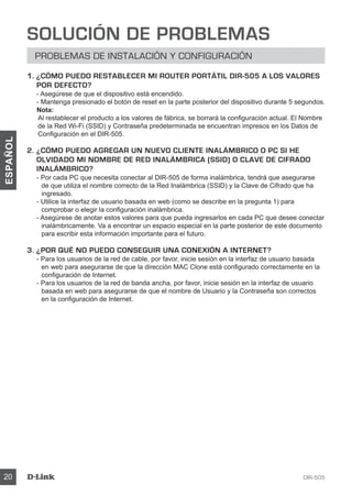 DIR-50520
ESPAÑOL
SOLUCIÓN DE PROBLEMAS
PROBLEMAS DE INSTALACIÓN Y CONFIGURACIÓN
1. ¿CÓMO PUEDO RESTABLECER MI ROUTER PORTÁTIL DIR-505 A LOS VALORES
POR DEFECTO?
- Asegúrese de que el dispositivo está encendido.
- Mantenga presionado el botón de reset en la parte posterior del dispositivo durante 5 segundos.
Nota:
Al restablecer el producto a los valores de fábrica, se borrará la configuración actual. El Nombre
de la Red Wi-Fi (SSID) y Contraseña predeterminada se encuentran impresos en los Datos de
Configuración en el DIR-505.
2. ¿CÓMO PUEDO AGREGAR UN NUEVO CLIENTE INALÁMBRICO O PC SI HE
OLVIDADO MI NOMBRE DE RED INALÁMBRICA (SSID) O CLAVE DE CIFRADO
INALÁMBRICO?
- Por cada PC que necesita conectar al DIR-505 de forma inalámbrica, tendrá que asegurarse
de que utiliza el nombre correcto de la Red Inalámbrica (SSID) y la Clave de Cifrado que ha
ingresado.
- Utilice la interfaz de usuario basada en web (como se describe en la pregunta 1) para
comprobar o elegir la configuración inalámbrica.
- Asegúrese de anotar estos valores para que pueda ingresarlos en cada PC que desee conectar
inalámbricamente. Va a encontrar un espacio especial en la parte posterior de este documento
para escribir esta información importante para el futuro.
3. ¿POR QUÉ NO PUEDO CONSEGUIR UNA CONEXIÓN A INTERNET?
- Para los usuarios de la red de cable, por favor, inicie sesión en la interfaz de usuario basada
en web para asegurarse de que la dirección MAC Clone está configurado correctamente en la
configuración de Internet.
- Para los usuarios de la red de banda ancha, por favor, inicie sesión en la interfaz de usuario
basada en web para asegurarse de que el nombre de Usuario y la Contraseña son correctos
en la configuración de Internet.
 