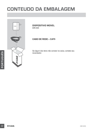 DIR-50522
PORTUGUÊS
Conteudo da Embalagem
DISPOSITIVO MOVEL
DIR-505
Cabo de Rede – CAT5
Se algum dos itens não constar na caixa, contate seu
revendedor.
 