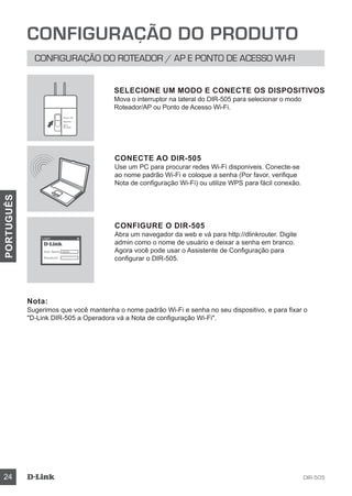 DIR-50524
PORTUGUÊS
CONFIGURAÇÃO DO PRODUTO
CONFIGURAÇÃO DO ROTEADOR / AP E PONTO DE ACESSO WI-FI
CONECTE AO DIR-505
Use um PC para procurar redes Wi-Fi disponiveis. Conecte-se
ao nome padrão Wi-Fi e coloque a senha (Por favor, verifique
Nota de configuração Wi-Fi) ou utilize WPS para fácil conexão.
CONFIGURE O DIR-505
Abra um navegador da web e vá para http://dlinkrouter. Digite
admin como o nome de usuário e deixar a senha em branco.
Agora você pode usar o Assistente de Configuração para
configurar o DIR-505.
Nota:
Sugerimos que você mantenha o nome padrão Wi-Fi e senha no seu dispositivo, e para fixar o
D-Link DIR-505 a Operadora vá a Nota de configuração Wi-Fi.
SELECIONE UM MODO E CONECTE OS DISPOSITIVOS
Mova o interruptor na lateral do DIR-505 para selecionar o modo
Roteador/AP ou Ponto de Acesso Wi-Fi.
User Name xxxx
Password
Login
Router/AP
Reprater
Wi-Fi
Hot Spot
 
