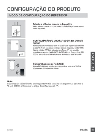 DIR-505 25
PORTUGUÊS
CONFIGURAÇÃO DO PRODUTO
MODO DE CONFIGURAÇÃO DO REPETIDOR
CONFIGURAÇÃO DO MODO AP NO DIR-505 COM UM
TOQUE
Para conectar um roteador sem fio ou AP com objetivo de estender
a rede Wi-Fi em sua casa, certifique-se que ele possui botão WPS.
Aperte o botão WPS do roteador sem fio ou AP, em seguida,
pressione e segure o botão WPS da DIR-505 por 5 segundos. DIR-
505 irá se conectar automaticamente ao roteador sem fio ou AP.
Compartilhamento de Rede Wi-Fi
Agora DIR-505 está pronto para compartilhar uma rede Wi-Fi a
qualquer PC ou dispositivo móvel.
Nota:
Sugerimos que você mantenha o nome padrão Wi-Fi e senha no seu dispositivo, e para fixar o
D-Link DIR-505 a Operadora vá a Nota de configuração Wi-Fi .
Selecione o Modo e conecte o dispositivo
Mova o interruptor de modo na lateral do DIR-505 para selecionar o
modo Repetidor.
Router/AP
Reprater
Wi-Fi
Hot Spot
 
