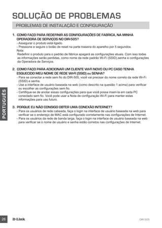 DIR-50526
PORTUGUÊS
Solução de Problemas
Problemas de Instalação e Configuração
1. COMO FAÇO PARA REDEFINIR AS CONFIGURAÇÕES DE FABRICA, NA MINHA
OPERADORA DE SERVIÇOS NO DIR-505?
- Assegurar o produto está ligado.
- Pressione e segure o botão de reset na parte traseira do aparelho por 5 segundos.
Nota:
Redefinir o produto para o padrão de fábrica apagará as configurações atuais. Com isso todas
as informações serão perdidas, como nome da rede padrão Wi-Fi (SSID),senha e configurações
da Operadora de Serviços.
2. COMO FAÇO PARA ADICIONAR UM CLIENTE WI-FI NOVO OU PC CASO TENHA
ESQUECIDO MEU NOME DE REDE WI-FI (SSID) ou SENHA?
- Para se conectar a rede sem fio do DIR-505, você vai precisar do nome correto da rede Wi-Fi
(SSID) e senha.
- Use a interface de usuário baseada na web (como descrito na questão 1 acima) para verificar
ou escolher as configurações sem fio.
- Certifique-se de anotar essas configurações para que você possa inseri-la em cada PC
conectado sem fio. Você pode usar a Nota de configuração Wi-Fi para manter estas
informações para uso futuro.
3. PORQUE EU NÃO CONSIGO OBTER UMA CONEXÃO INTERNET?
- Para os usuários de rede cabeada, faça o login na interface de usuário baseada na web para
verificar se o endereço de MAC está configurado corretamente nas configurações de Internet.
- Para os usuários da rede de banda larga, faça o login na interface de usuário baseada na web
para verificar se o nome de usuário e senha estão corretos nas configurações de Internet.
 