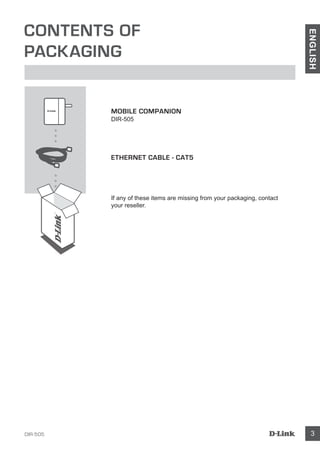 DIR-505 3
ENGLISH
CONTENTS OF
PACKAGING
MOBILE COMPANION
DIR-505
ETHERNET CABLE - CAT5
If any of these items are missing from your packaging, contact
your reseller.
 