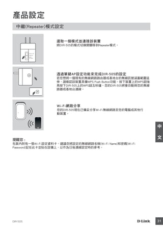 DIR-505 31
中
文
產品設定
中繼(Repeater)模式設定
透過單鍵AP設定功能來完成DIR-505的設定
若您想將一個現有的無線網路路由器或基地台的無線訊號涵蓋範圍延
伸，請確認該裝置具備WPS Push Button功能。按下裝置上的WPS鈕後
再按下DIR-505上的WPS鈕五秒鐘。您的DIR-505將會自動與您的無線
路器或基地台連線。
Wi-Fi網路分享
您的DIR-505現在已備妥分享Wi-Fi無線網路至您的電腦或其他行
動裝置。
選取一個模式並連接該裝置
將DIR-505的模式切換開關移到Repeater模式。
Router/AP
Reprater
Wi-Fi
Hot Spot
提醒您 :
包裝內附有一張Wi-Fi設定資料卡，建議您將設定的無線網路名稱(Wi-Fi Name)和密碼(Wi-Fi
Password)記在此卡並貼在設備上，以作為日後連線設定時的參考。
 