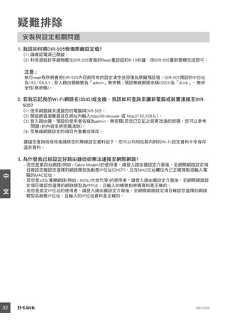 DIR-50532
中
文
疑難排除
安裝與設定相關問題
1. 我該如何將DIR-505恢復原廠設定值?
(1) 請確認電源已開啟。
(2) 利用迴紋針等細物壓住DIR-505背面的Reset重設鈕約8~10秒鐘，待DIR-505重新開機完成即可。
注意 :
執行reset程序將會把DIR-505內目前所有的設定清空並回復為原廠預設值。DIR-505預設的IP位址
為192.168.0.1 ; 登入路由器帳號為「admin」無密碼 ; 預設無線網路名稱(SSID)為「dlink」，無安
全性(無密碼)。
2. 若我忘記我的Wi-Fi網路名(SSID)或金鑰，我該如何查詢來讓新電腦或裝置連線至DIR-
505?
(1) 使用網路線來連接您的電腦與DIR-505。
(2) 開啟網頁瀏覽器並在網址內輸入http://dlinkrouter 或 http://192.168.0.1。
(3) 登入路由器。預設的使用者名稱為admin，無密碼(若您已忘記之前更改過的密碼，您可以參考
問題1的內容來將密碼清除)。
(4) 至無線網路設定的項目內查看或修改。
建議您查詢或修改後請將您的無線設定資料記下，您可以利用包裝內附的Wi-Fi設定資料卡來保存
這些資料。
3. 為什麼我已經設定好路由器但卻無法連接至網際網路?
- 若您是第四台網路(例如 : Cable Modem)的使用者，請登入路由器設定介面後，至網際網路設定項
目確認您確認您選擇的網路類型為動態IP位址(DHCP)，且在MAC位址欄位內已正確複製或輸入電
腦的MAC位址。
- 若您是xDSL寬頻網路(例如 : ADSL/光世代等)的使用者，請登入路由器設定介面後，至網際網路設
定項目確認您選擇的網路類型為PPPoE，且輸入的帳號和密碼資料是正確的。
- 若您是固定IP位址的使用者，請登入路由器設定介面後，至網際網路設定項目確認您選擇的網路
類型為靜態IP位址，且輸入的IP位址資料是正確的。
 
