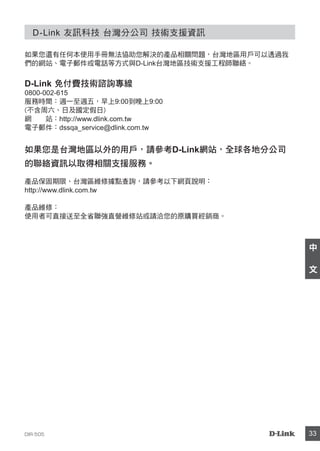 DIR-505 33
中
文
D-Link 友訊科技 台灣分公司 技術支援資訊
如果您還有任何本使用手冊無法協助您解決的產品相關問題，台灣地區用戶可以透過我
們的網站、電子郵件或電話等方式與D-Link台灣地區技術支援工程師聯絡。
D-Link 免付費技術諮詢專線
0800-002-615
服務時間：週一至週五，早上9:00到晚上9:00
(不含周六、日及國定假日)
網 站：http://www.dlink.com.tw
電子郵件：dssqa_service@dlink.com.tw
如果您是台灣地區以外的用戶，請參考D-Link網站，全球各地分公司
的聯絡資訊以取得相關支援服務。
產品保固期限、台灣區維修據點查詢，請參考以下網頁說明：
http://www.dlink.com.tw
產品維修：
使用者可直接送至全省聯強直營維修站或請洽您的原購買經銷商。
 