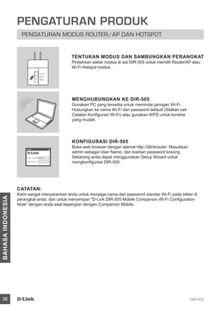 DIR-50536
BAHASAINDONESIA
PENGATURAN PRODUK
PENGATURAN MODUS ROUTER/AP DAN HOTSPOT
MENGHUBUNGKAN KE DIR-505
Gunakan PC yang tersedia untuk memindai jaringan Wi-Fi.
Hubungkan ke nama Wi-Fi dan password default (Silakan cek
Catatan Konfigurasi Wi-Fi) atau gunakan WPS untuk koneksi
yang mudah.
KONFIGURASI DIR-505
Buka web browser dengan alamat http://dlinkrouter. Masukkan
admin sebagai User Name, dan biarkan password kosong.
Sekarang anda dapat menggunakan Setup Wizard untuk
mengkonfigurasi DIR-505.
CATATAN:
Kami sangat menyarankan anda untuk menjaga nama dan password standar Wi-Fi pada stiker di
perangkat anda, dan untuk menyimpan D-Link DIR-505 Mobile Companion Wi-Fi Configuration
Note dengan anda saat bepergian dengan Companion Mobile.
TENTUKAN MODUS DAN SAMBUNGKAN PERANGKAT
Pindahkan saklar modus di sisi DIR-505 untuk memilih Router/AP atau
Wi-Fi Hotspot modus.
User Name xxxx
Password
Login
Router/AP
Reprater
Wi-Fi
Hot Spot
 