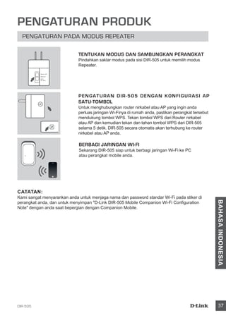 DIR-505 37
BAHASAINDONESIA
PENGATURAN PRODUK
PENGATURAN PADA MODUS REPEATER
PENGATURAN DIR-505 DENGAN KONFIGURASI AP
SATU-TOMBOL
Untuk menghubungkan router nirkabel atau AP yang ingin anda
perluas jaringan Wi-Finya di rumah anda, pastikan perangkat tersebut
mendukung tombol WPS. Tekan tombol WPS dari Router nirkabel
atau AP dan kemudian tekan dan tahan tombol WPS dari DIR-505
selama 5 detik. DIR-505 secara otomatis akan terhubung ke router
nirkabel atau AP anda.
BERBAGI JARINGAN WI-FI
Sekarang DIR-505 siap untuk berbagi jaringan Wi-Fi ke PC
atau perangkat mobile anda.
TENTUKAN MODUS DAN SAMBUNGKAN PERANGKAT
Pindahkan saklar modus pada sisi DIR-505 untuk memilih modus
Repeater.
CATATAN:
Kami sangat menyarankan anda untuk menjaga nama dan password standar Wi-Fi pada stiker di
perangkat anda, dan untuk menyimpan D-Link DIR-505 Mobile Companion Wi-Fi Configuration
Note dengan anda saat bepergian dengan Companion Mobile.
Router/AP
Reprater
Wi-Fi
Hot Spot
 