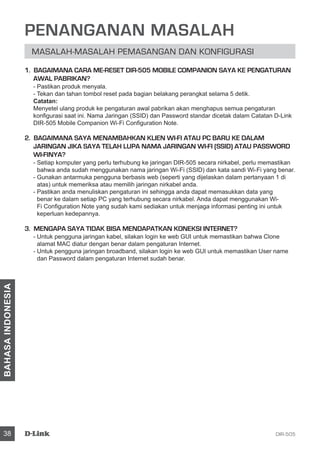 DIR-50538
BAHASAINDONESIA
PENANGANAN MASALAH
Masalah-masalah pemasangan dan konfigurasi
1. BAGAIMANA CARA ME-RESET DIR-505 MOBILE COMPANION SAYA KE PENGATURAN
AWAL PABRIKAN?
- Pastikan produk menyala.
- Tekan dan tahan tombol reset pada bagian belakang perangkat selama 5 detik.
Catatan:
Menyetel ulang produk ke pengaturan awal pabrikan akan menghapus semua pengaturan
konfigurasi saat ini. Nama Jaringan (SSID) dan Password standar dicetak dalam Catatan D-Link
DIR-505 Mobile Companion Wi-Fi Configuration Note.
2. BAGAIMANA SAYA MENAMBAHKAN KLIEN WI-FI ATAU PC BARU KE DALAM
JARINGAN JIKA SAYA TELAH LUPA NAMA JARINGAN WI-FI (SSID) ATAU PASSWORD
WI-FINYA?
- Setiap komputer yang perlu terhubung ke jaringan DIR-505 secara nirkabel, perlu memastikan
bahwa anda sudah menggunakan nama jaringan Wi-Fi (SSID) dan kata sandi Wi-Fi yang benar.
- Gunakan antarmuka pengguna berbasis web (seperti yang dijelaskan dalam pertanyaan 1 di
atas) untuk memeriksa atau memilih jaringan nirkabel anda.
- Pastikan anda menuliskan pengaturan ini sehingga anda dapat memasukkan data yang
benar ke dalam setiap PC yang terhubung secara nirkabel. Anda dapat menggunakan Wi-
Fi Configuration Note yang sudah kami sediakan untuk menjaga informasi penting ini untuk
keperluan kedepannya.
3. MENGAPA SAYA TIDAK BISA MENDAPATKAN KONEKSI INTERNET?
- Untuk pengguna jaringan kabel, silakan login ke web GUI untuk memastikan bahwa Clone
alamat MAC diatur dengan benar dalam pengaturan Internet.
- Untuk pengguna jaringan broadband, silakan login ke web GUI untuk memastikan User name
dan Password dalam pengaturan Internet sudah benar.
 
