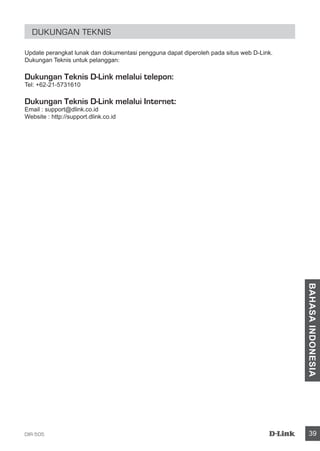 DIR-505 39
BAHASAINDONESIA
Dukungan Teknis
Update perangkat lunak dan dokumentasi pengguna dapat diperoleh pada situs web D-Link.
Dukungan Teknis untuk pelanggan:
Dukungan Teknis D-Link melalui telepon:
Tel: +62-21-5731610
Dukungan Teknis D-Link melalui Internet:
Email : support@dlink.co.id
Website : http://support.dlink.co.id
 