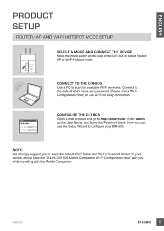 DIR-505 5
ENGLISH
PRODUCT
SETUP
ROUTER/AP AND WI-FI HOTSPOT MODE SETUP
CONNECT TO THE DIR-505
Use a PC to scan for available Wi-Fi networks. Connect to
the default Wi-Fi name and password (Please check Wi-Fi
Configuration Note) or use WPS for easy connection.
CONFIGURE THE DIR-505
Open a web browser and go to http://dlinkrouter. Enter admin
as the User Name, and leave the Password blank. Now you can
use the Setup Wizard to configure your DIR-505.
NOTE:
We strongly suggest you to keep the default Wi-Fi Name and Wi-Fi Password sticker on your
device, and to keep the “D-Link DIR-505 Mobile Companion Wi-Fi Configuration Note” with you
while travelling with the Mobile Companion.
SELECT A MODE AND CONNECT THE DEVICE
Move the mode switch on the side of the DIR-505 to select Router/
AP or Wi-Fi Hotspot mode.
User Name xxxx
Password
Login
Router/AP
Reprater
Wi-Fi
Hot Spot
 