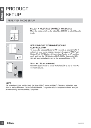DIR-5056
ENGLISH
PRODUCT
SETUP
REPEATER MODE SETUP
SETUP DIR-505 WITH ONE-TOUCH AP
CONFIGURATION
To connect a wireless Router or AP you wish to extend the Wi-Fi
network in your home, please make sure it supports WPS Push
Button. Push WPS button of the wireless Router or AP, and then
push and hold the WPS button of DIR-505 for 5 seconds. DIR-
505 will automatically connect to the wireless Router or AP.
WI-FI NETWORK SHARING
Now DIR-505 is ready to share Wi-Fi network to any of your PC
or mobile device.
NOTE:
We strongly suggest you to keep the default Wi-Fi Name and Wi-Fi Password sticker on your
device, and to keep the “D-Link DIR-505 Mobile Companion Wi-Fi Configuration Note” with you
while travelling with the Mobile Companion.
SELECT A MODE AND CONNECT THE DEVICE
Move the mode switch on the side of the DIR-505 to select Repeater
mode.
Router/AP
Reprater
Wi-Fi
Hot Spot
 