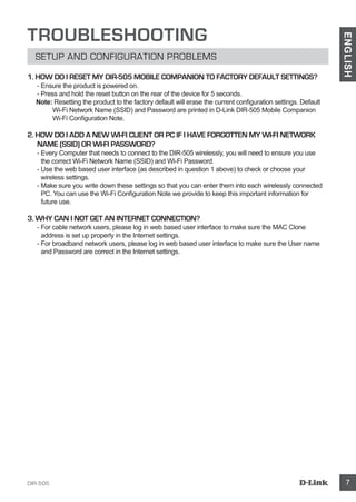 DIR-505 7
ENGLISH
TROUBLESHOOTING
SETUP AND CONFIGURATION PROBLEMS
1. HOW DO I RESET MY DIR-505 MOBILE COMPANION TO FACTORY DEFAULT SETTINGS?
- Ensure the product is powered on.
- Press and hold the reset button on the rear of the device for 5 seconds.
Note: Resetting the product to the factory default will erase the current configuration settings. Default
Wi-Fi Network Name (SSID) and Password are printed in D-Link DIR-505 Mobile Companion
Wi-Fi Configuration Note.
2. HOW DO I ADD A NEW Wi-Fi CLIENT OR PC IF I HAVE FORGOTTEN MY Wi-Fi NETWORK
NAME (SSID) OR Wi-Fi Password?
- Every Computer that needs to connect to the DIR-505 wirelessly, you will need to ensure you use
the correct Wi-Fi Network Name (SSID) and Wi-Fi Password.
- Use the web based user interface (as described in question 1 above) to check or choose your
wireless settings.
- Make sure you write down these settings so that you can enter them into each wirelessly connected
PC. You can use the Wi-Fi Configuration Note we provide to keep this important information for
future use.
3. WHY CAN I NOT GET AN INTERNET CONNECTION?
- For cable network users, please log in web based user interface to make sure the MAC Clone
address is set up properly in the Internet settings.
- For broadband network users, please log in web based user interface to make sure the User name
and Password are correct in the Internet settings.
 