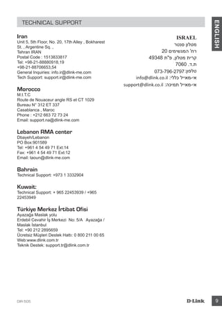 DIR-505 9
ENGLISH
TECHNICAL SUPPORT
Iran
Unit 5, 5th Floor, No. 20, 17th Alley , Bokharest
St. , Argentine Sq. ,
Tehran IRAN
Postal Code : 1513833817
Tel: +98-21-88880918,19
+98-21-88706653,54
General Inquiries: info.ir@dlink-me.com
Tech Support: support.ir@dlink-me.com
Morocco
M.I.T.C
Route de Nouaceur angle RS et CT 1029
Bureau N° 312 ET 337
Casablanca , Maroc
Phone : +212 663 72 73 24
Email: support.na@dlink-me.com
Lebanon RMA center
Dbayeh/Lebanon
PO Box:901589
Tel: +961 4 54 49 71 Ext:14
Fax: +961 4 54 49 71 Ext:12
Email: taoun@dlink-me.com
Bahrain
Technical Support: +973 1 3332904
Kuwait:
Technical Support: + 965 22453939 / +965
22453949
Türkiye Merkez İrtibat Ofisi
Ayazağa Maslak yolu
Erdebil Cevahir İş Merkezi No: 5/A Ayazağa /
Maslak İstanbul
Tel: +90 212 2895659
Ücretsiz Müşteri Destek Hattı: 0 800 211 00 65
Web:www.dlink.com.tr
Teknik Destek: support.tr@dlink.com.tr
073-796-2797
 