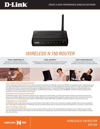 Create a High-Performance Wireless Network




                                        Wireless N 150 Router
      TOTAL COMPATIBILITY                                                 TOTAL SECURITY                                             EASY CONFIGURATION
   Backward compatible with 802.11b/g,                Complete set of security features including an SPI firewall              Use the Quick Setup Wizard for easy,
giving you peace of mind and performance                and WPA2 to protect your network against intruders                  automatic connection to a wireless network




    HIGH-SPEED Wireless NETWORKING
    Create a high-speed wireless network for your home using the D-Link Wireless N 150 Router. Connect the DIR-524 to a broadband modem and wirelessly share
    your high-speed Internet connection and enjoy surfing the web, checking e-mail, and chatting with family and friends online. The router uses Wireless N 150
    technology, which offers increased speed and range over the 802.11g/b standard1. It features NAT (Network Address Translation), allowing multiple users
    to connect to the Internet by sharing a single IP address. The DIR-524 also includes an integrated 4-port 10/100BASE-TX Ethernet switch that gives you the
    flexibility to connect wired computers to the network.
    SECURING YOUR WIRELESS NETWORK
    The DIR-524 includes a built-in firewall that safeguards your network from harmful attacks. It minimizes the threats of hackers and prevents intruders from
    entering your network. Additional security features include a Stateful Packet Inspection (SPI) firewall that analyzes network traffic, and parental control that
    prevents users from viewing inappropriate content. The DIR-524 also supports WEP, WPA, and WPA2 encryption to keep your network traffic secure.
    COMPATIBILITY ASSURANCE
    The DIR-524 provides a high speed connection to other Wireless N 150 or 802.11n devices and is backward compatible with 802.11b/g, ensuring compatibility
    with a wide range of wireless devices. The DIR-524 includes four Ethernet ports ready for connection to Ethernet-enabled PCs, print servers, or other devices.
    EASY TO INSTALL AND USE
    The D-Link Quick Setup Wizard helps you to set up your wireless network in minutes. The wizard will guide you through an easy to follow process to install
    your new hardware, connect to your network and add new devices. It configures your Internet Service Provider (ISP) settings to quickly establish broadband
    Internet connectivity.




                                                                                                                    Wireless N 150 Router
                                                                                                                                   DIR-524
 