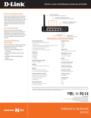 Create a High-Performance Wireless Network



WHAT THIS PRODUCT DOES                                                                           Wireless Interface
                                                                                                 Connects to Wireless Computers and Devices
Share your broadband Internet connection
with multiple computers in your house by                                                                       10/100BASE-TX Ethernet LAN Ports
                                                                                                               Connect to Ethernet-enabled Computers and Devices
simply connecting the DIR-524 to your cable
or DSL modem. Once connected, you can
create your own personal wireless home                                                                                                10/100BASE-TX Ethernet WAN Port
                                                                                                                                      Connects to DSL/Cable Modem
network to share documents, music, and
photos.

EASY Installation
Set up your new D-Link networking
hardware in minutes using our new Quick
Setup Wizard. The wizard will guide you
through an easy to follow process to install                                                                       Reset Button
                                                                                                         Resets to Factory Defaults                power socket
your new hardware and connect to your                                                                                                              Connects to Power Adapter
network.
                                                                                        TECHNICAL SPECIFICATIONS
ADVANCED WIRELESS                              SYSTEM REQUIREMENTS                                                              DIAGNOSTIC LEDs
FUNCTIONS                                      ƒƒ Cable or DSL modem with Ethernet port                                         ƒƒ Power
                                               ƒƒ Computer with:                                                                ƒƒ Internet
The D-Link Wireless N 150 Router includes      ƒƒ Windows XP SP2 or Windows 2000 SP4 or Mac OS X (v10.4/                        ƒƒ WLAN
everything you need to get a wireless             v10.3) or Linux-based Operating System                                        ƒƒ LAN
network up and running.                        ƒƒ An installed Ethernet adapter
ƒƒ Wireless N 150 and IEEE 802.11b/g           ƒƒ Internet Explorer 6 or Firefox 2.0 or higher                                  POWER INPUT
   compatible                                                                                                                   ƒƒ DC 5 V/1 A External Power Adaptor
                                               STANDARDS
ƒƒ Advanced Scheduling and User Level          ƒƒ IEEE 802.11b                                                                  DIMENSIONS (L x W x H)
   Control                                     ƒƒ IEEE 802.11g                                                                  ƒƒ 141 x 109.1 x 27.8 mm
ƒƒ WEP, WPA (TKIP) and WPA2 (AES)                                                                                                  (5.6 x 4.3 x 1.1 inches)
                                               ƒƒ IEEE 802.3
   support                                     ƒƒ IEEE 802.3u                                                                   WEIGHT
ƒƒ UPnP™ Support                                                                                                                ƒƒ 196 grams (0.4 lb)
                                               WIRELESS FREQUENCY RANGE
                                               ƒƒ 2.4GHz to 2.4835GHz                                                           OPERATING TEMPERATURE
                                                                                                                                ƒƒ 0˚ to 40˚ C (32˚ to 104˚ F)
                                               ANTENNA
                                               ƒƒ One Fixed Dipole External 2dBi Antenna                                        Storage Temperature
                                                                                                                                ƒƒ -20˚ to 70˚ C (-4˚ to 158˚ F)
                                               SECURITY
                                               ƒƒ WEP 64/128-Bit Data Encryption                                                OPERATING HUMIDITY
                                               ƒƒ Wi-Fi Protected Access (WPA/WPA2)                                             ƒƒ 5% to 95% non-condensing

                                               ADVANCED FIREWALL FEATURES                                                       Storage Humidity
                                               ƒƒ Network Address Translation (NAT)                                             ƒƒ 5% to 95%
                                               ƒƒ Stateful Packet Inspection (SPI)
                                               ƒƒ MAC Address Filtering                                                         CERTIFICATIONS
                                               ƒƒ URL Filtering                                                                 ƒƒ CCC Mark
                                                                                                                                ƒƒ CE
                                               DEVICE MANAGEMENT                                                                ƒƒ FCC
                                               ƒƒ Using Internet Explorer 6 or later,                                           ƒƒ WiFi
                                                  or Firefox 2.0 or later

                                               Product specifications, size and shape are subject to change without notice, and actual product appearance may differ from that depicted on the packaging.

                                               	Actual data throughput will vary. Network conditions and environmental factors, including volume of network traffic, building materials and construction, and
                                               1

                                                network overhead lower actual data throughput rate and adversely affect the range.




                                                                                                                                                                                                         D-Link Corporation
                                                                                                                                                                           No. 289 Xinhu 3rd Road, Neihu, Taipei 114, Taiwan
                                                                                                                                                                        Specifications are subject to change without notice.
                                                                                                                                       D-Link is a registered trademark of D-Link Corporation and its overseas subsidiaries.
                                                                                                                                                                    All other trademarks belong to their respective owners.
                                                                                                                                                                               ©2010 D-Link Corporation. All rights reserved.
                                                                                                                                                                                                  Release 01 (October 2010)




                                                                                                                               Wireless N 150 Router
                                                                                                                                              DIR-524
 