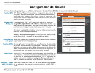 42Manual de usuario del router D-Link DIR-655
Sección 3. Configuración
SPI (Stateful Packet Inspection), «inspección de estado de
paquetes» también denominado «filtrado dinámico de paquetes»,
ayuda a prevenir ataques cibernéticos a base de supervisar más
estados por sesión. Comprueba que el tráfico que pasa por dicha
sesión cumple el protocolo.
Para los puertos TCP y UDP, seleccione una de las opciones:
Endpoint independiente: todo el tráfico entrante con destino a un
puerto abierto se reenviará a la aplicación que abrió el puerto. El
puerto se cerrará si permanece inactivo durante 5 minutos.
Dirección restringida: el tráfico entrante debe coincidir con la
dirección IP de la conexión de salida.
Puerto y dirección restringidos: el tráfico entrante debe coincidir
con la dirección IP y el puerto de la conexión de salida.
Active esta función para proteger su red de ciertos ataques mediante
suplantación de identidad (spoofing).
Si una aplicación tiene problemas para funcionar desde detrás
del router, puede exponer un ordenador a internet y ejecutar la
aplicación de ese ordenador. Nota: al colocar un ordenador en la
DMZ, puede exponerlo a una serie de riesgos de seguridad. Se
recomienda usar esta opción solo como último recurso.
Dirección IP del ordenador local que desea que disponga de
comunicación a internet sin restricciones. Si este ordenador obtiene
su dirección IP automáticamente mediante DHCP, asegúrese de
realizar una reserva estática en la página «Configuración de red 
DHCP» para que la dirección IP del ordenador DMZ no varíe.
Active esta función para que el NAT del router realice un seguimiento
de la aplicación que usa un protocolo distinto a UDP, TCP y
ICMP.
Habilitar SPI:
Filtrado NAT
Endpoint:
Comprobación
anti-spoof:
Habilitar DMZ:
Dirección IP:
Sesiones LAN no
UDP/TCP/ICMP:
Configuración del firewall
Un firewall (cortafuegos) protege su red del mundo exterior. El router D-Link DIR-655 ofrece una función de firewall.
 