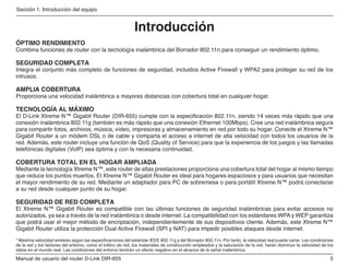 Manual de usuario del router D-Link DIR-655
Sección 1. Introducción del equipo
Introducción
ÓPTIMO RENDIMIENTO
Combina funciones de router con la tecnología inalámbrica del Borrador 802.11n para conseguir un rendimiento óptimo.
SEGURIDAD COMPLETA
Integra el conjunto más completo de funciones de seguridad, incluidos Active Firewall y WPA2 para proteger su red de los
intrusos.
AMPLIA COBERTURA
Proporciona una velocidad inalámbrica a mayores distancias con cobertura total en cualquier hogar.
TECNOLOGÍA AL MÁXIMO
El D-Link Xtreme N™ Gigabit Router (DIR-655) cumple con la especificación 802.11n, siendo 14 veces más rápido que una
conexión inalámbrica 802.11g (también es más rápido que una conexión Ethernet 100Mbps). Cree una red inalámbrica segura
para compartir fotos, archivos, música, vídeo, impresoras y almacenamiento en red por todo su hogar. Conecte el Xtreme N™
Gigabit Router a un módem DSL o de cable y comparta el acceso a internet de alta velocidad con todos los usuarios de la
red. Además, este router incluye una función de QoS (Quality of Service) para que la experiencia de los juegos y las llamadas
telefónicas digitales (VoIP) sea óptima y con la necesaria continuidad.
COBERTURA TOTAL EN EL HOGAR AMPLIADA
Mediante la tecnología Xtreme N™, este router de altas prestaciones proporciona una cobertura total del hogar al mismo tiempo
que reduce los puntos muertos. El Xtreme N™ Gigabit Router es ideal para hogares espaciosos y para usuarios que necesitan
el mayor rendimiento de su red. Mediante un adaptador para PC de sobremesa o para portátil Xtreme N™ podrá conectarse
a su red desde cualquier punto de su hogar.
SEGURIDAD DE RED COMPLETA
El Xtreme N™ Gigabit Router es compatible con las últimas funciones de seguridad inalámbricas para evitar accesos no
autorizados, ya sea a través de la red inalámbrica o desde internet. La compatibilidad con los estándares WPA y WEP garantiza
que podrá usar el mejor método de encriptación, independientemente de sus dispositivos cliente. Además, este Xtreme N™
Gigabit Router utiliza la protección Dual Active Firewall (SPI y NAT) para impedir posibles ataques desde internet.
* Máxima velocidad wireless según las especificaciones del estándar IEEE 802.11g y del Borrador 802.11n. Por tanto, la velocidad real puede variar. Las condiciones
de la red y los factores del entorno, como el tráfico de red, los materiales de construcción empleados y la saturación de la red, harán disminuir la velocidad de los
datos en el mundo real. Las condiciones del entorno tendrán un efecto negativo en el alcance de la señal inalámbrica.
 