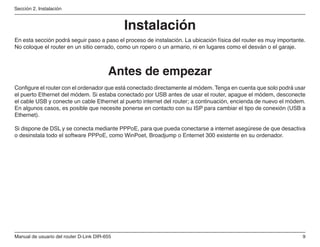 Manual de usuario del router D-Link DIR-655
Sección 2. Instalación
Antes de empezar
Instalación
En esta sección podrá seguir paso a paso el proceso de instalación. La ubicación física del router es muy importante.
No coloque el router en un sitio cerrado, como un ropero o un armario, ni en lugares como el desván o el garaje.
Configure el router con el ordenador que está conectado directamente al módem. Tenga en cuenta que solo podrá usar
el puerto Ethernet del módem. Si estaba conectado por USB antes de usar el router, apague el módem, desconecte
el cable USB y conecte un cable Ethernet al puerto internet del router; a continuación, encienda de nuevo el módem.
En algunos casos, es posible que necesite ponerse en contacto con su ISP para cambiar el tipo de conexión (USB a
Ethernet).
Si dispone de DSL y se conecta mediante PPPoE, para que pueda conectarse a internet asegúrese de que desactiva
o desinstala todo el software PPPoE, como WinPoet, Broadjump o Enternet 300 existente en su ordenador.
 