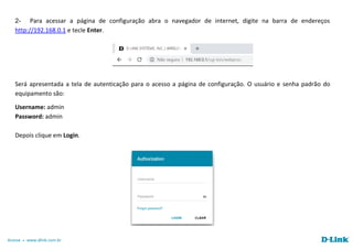 Acesse www.dlink.com.br
2- Para acessar a página de configuração abra o navegador de internet, digite na barra de endereços
http://192.168.0.1 e tecle Enter.
Será apresentada a tela de autenticação para o acesso a página de configuração. O usuário e senha padrão do
equipamento são:
Username: admin
Password: admin
Depois clique em Login.
 