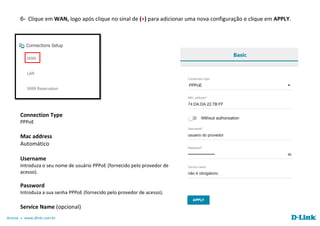 Acesse www.dlink.com.br
6- Clique em WAN, logo após clique no sinal de (+) para adicionar uma nova configuração e clique em APPLY.
Connection Type
PPPoE
Mac address
Automático
Username
Introduza o seu nome de usuário PPPoE (fornecido pelo provedor de
acesso).
Password
Introduza a sua senha PPPoE (fornecido pelo provedor de acesso).
Service Name (opcional)
 