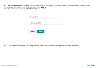 Acesse www.dlink.com.br
8- Escolha Dynamic ou Stastic, isso vai depender do seu tipo de conexão com o seu provedor de acesso, neste
exemplo deixamos Dynamic, logo após clique em APPLY.
9- Aguarde que ele salvará as configurações, finalizado o processo, você poderá acessar a internet.
 