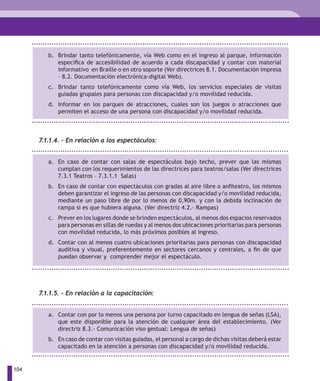 b. Brindar tanto telefónicamente, vía Web como en el ingreso al parque, información
            específica de accesibilidad de acuerdo a cada discapacidad y contar con material
            informativo en Braille o en otro soporte (Ver directrices 8.1. Documentación impresa
            – 8.2. Documentación electrónica-digital Web).
         c. Brindar tanto telefónicamente como vía Web, los servicios especiales de visitas
            guiadas grupales para personas con discapacidad y/o movilidad reducida.
         d. Informar en los parques de atracciones, cuales son los juegos o atracciones que
            permiten el acceso de una persona con discapacidad y/o movilidad reducida.



      7.1.1.4. - En relación a los espectáculos:


         a. En caso de contar con salas de espectáculos bajo techo, prever que las mismas
            cumplan con los requerimientos de las directrices para teatros/salas (Ver directrices
            7.3.1 Teatros – 7.3.1.1 Salas)
         b. En caso de contar con espectáculos con gradas al aire libre o anfiteatro, los mismos
            deben garantizar el ingreso de las personas con discapacidad y/o movilidad reducida,
            mediante un paso libre de por lo menos de 0,90m. y con la debida inclinación de
            rampa si es que hubiera alguna. (Ver directriz 4.2.- Rampas)
         c. Prever en los lugares donde se brinden espectáculos, al menos dos espacios reservados
            para personas en sillas de ruedas y al menos dos ubicaciones prioritarias para personas
            con movilidad reducida, lo más próximos posibles al ingreso.
         d. Contar con al menos cuatro ubicaciones prioritarias para personas con discapacidad
            auditiva y visual, preferentemente en sectores cercanos y centrales, a fin de que
            puedan observar y comprender mejor el espectáculo.




      7.1.1.5. - En relación a la capacitación:


         a. Contar con por lo menos una persona por turno capacitado en lengua de señas (LSA),
            que este disponible para la atención de cualquier área del establecimiento. (Ver
            directriz 8.3.- Comunicación viso gestual: Lengua de señas)
         b. En caso de contar con visitas guiadas, el personal a cargo de dichas visitas deberá estar
            capacitado en la atención a personas con discapacidad y/o movilidad reducida.


104
 