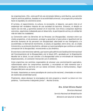 las organizaciones. Ello, como perfil de una estrategia idónea y contributiva, que permita
     inspirar políticas públicas, basadas en la accesibilidad universal, con proyección y evolución
     hacia la equidad y la conciencia social.
     El turismo, el esparcimiento, la cultura, la recreación, el deporte, son parte vital en el
     andamiaje del verdadero impulso de una sociedad sin barreras. Entonces, el desafío se
     repite una vez más, y queremos avanzar en el recorrido. Con miras a conquistar objetivos
     concretos, seguiremos trabajando para el desarrollo, la participación activa y la calidad de
     vida de todos los ciudadanos.
     La Convención sobre los Derechos de las Personas con Discapacidad, reconoce entre sus
     vitales propósitos, el de promover, proteger y garantizar el goce pleno e igualitario de los
     derechos humanos de las personas con discapacidad; abarcando en esa inteligencia a la
     accesibilidad, la libertad de movimiento, la salud y la igualdad, entre otros. Así, la citada
     Convención y su protocolo facultativo, abrazan un nuevo paradigma que conlleva un cambio
     conceptual de la discapacidad, reconociendo su faz dinámica.
     En este marco vale mencionar además, que nuestro páis adhirió a la Clasificación Internacional
     del Funcionamiento de la Discapacidad y de la Salud (CIF), aprobada por la Organización
     Mundial de la Salud, la cual concibe a la discapacidad como un entramado de relaciones
     biopsicosociales, en constante interacción con el ambiente.
     Como argentinos nos sentimos responsables de alcanzar una concientización superadora,
     reflexionando sobre los compromisos asumidos, y recordando en todo momento que a
     mayores obstáculos y barreras (en sus vastas versiones: físicas o institucionales), mayor
     discapacidad para una persona.
     Sin duda, impulsamos un nuevo paradigma de construcción nacional, cimentados en valores
     de enaltecida sensibilidad social.
     Finalmente, deseo destacar la envergadura de este proyecto y resumir su futuro en tres
     palabras, “continuemos trabajando juntos”. Muchas Gracias.


                                                                    Dra. Grisel Olivera Roulet
                                                                               Directora Nacional
                                                              Servicio Nacional de Rehabilitación
                                                                 Ministerio de Salud de la Nación




12
 