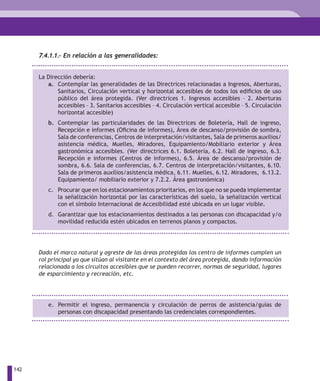 7.4.1.1.- En relación a las generalidades:


      La Dirección debería:
         a. Contemplar las generalidades de las Directrices relacionadas a Ingresos, Aberturas,
             Sanitarios, Circulación vertical y horizontal accesibles de todos los edificios de uso
             público del área protegida. (Ver directrices 1. Ingresos accesibles – 2. Aberturas
             accesibles – 3. Sanitarios accesibles – 4. Circulación vertical accesible – 5. Circulación
             horizontal accesible)
         b. Contemplar las particularidades de las Directrices de Boletería, Hall de ingreso,
            Recepción e informes (Oficina de informes), Área de descanso/provisión de sombra,
            Sala de conferencias, Centros de interpretación/visitantes, Sala de primeros auxilios/
            asistencia médica, Muelles, Miradores, Equipamiento/Mobiliario exterior y Área
            gastronómica accesibles. (Ver directrices 6.1. Boletería, 6.2. Hall de ingreso, 6.3.
            Recepción e informes (Centros de informes), 6.5. Área de descanso/provisión de
            sombra, 6.6. Sala de conferencias, 6.7. Centros de interpretación/visitantes, 6.10.
            Sala de primeros auxilios/asistencia médica, 6.11. Muelles, 6.12. Miradores, 6.13.2.
            Equipamiento/ mobiliario exterior y 7.2.2. Área gastronómica)
         c. Procurar que en los estacionamientos prioritarios, en los que no se pueda implementar
            la señalización horizontal por las características del suelo, la señalización vertical
            con el símbolo Internacional de Accesibilidad esté ubicada en un lugar visible.
         d. Garantizar que los estacionamientos destinados a las personas con discapacidad y/o
            movilidad reducida estén ubicados en terrenos planos y compactos.




      Dado el marco natural y agreste de las áreas protegidas los centro de informes cumplen un
      rol principal ya que sitúan al visitante en el contexto del área protegida, dando información
      relacionada a los circuitos accesibles que se pueden recorrer, normas de seguridad, lugares
      de esparcimiento y recreación, etc.




         e. Permitir el ingreso, permanencia y circulación de perros de asistencia/guías de
            personas con discapacidad presentando las credenciales correspondientes.




142
 