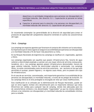 II. DIRECTRICES REFERIDAS A ACCESIBILIDAD ARQUITECTONICA EN ESPACIOS ESPECÍFICOS



              deportivas y/o actividades integradoras para personas con discapacidad y/o
              movilidad reducida. (Ver directriz 12.1.- Capacitación al personal en temas
              específicos)
           g. Capacitar al personal para la atención a las personas con discapacidad y/o
              movilidad reducida (Ver directriz 12. Capacitación del personal).



Se recomienda contemplar las generalidades de la directriz de seguridad para armar el
protocolo de seguridad del campamento educativo teniendo en cuenta las características
del lugar.


7.4.4. – Campings

Los campings son espacios agrestes que favorecen el contacto del visitante con la naturaleza.
Es importante que en estos lugares se asegure la accesibilidad para personas con discapacidad
y/o movilidad reducida a fin de hacer más placentera su visita.
En los Parques Nacionales de Argentina los campings se clasifican en: organizados, agrestes
y libres.
Los campings organizados son aquellos que poseen infraestructura fija, horario de agua
caliente y electricidad ampliado y cuentan con una mayor oferta de servicios (restaurante,
lavaderos, etc.). Los campings agrestes poseen infraestructura desmontable, horario de
agua caliente reducido, horario de electricidad reducido o sectorizado. Los campings
libres, no están concesionados como los servicios anteriores, son sectores en los que esta
permitido el acampe, poseen fogones y en algunos casos mesas, pero no poseen otro tipo
de infraestructura.
En el caso de ser servicios concesionados, será importante garantizar la accesibilidad de las
personas con discapacidad y/o movilidad reducida, a través de los pliegos de licitación. En
los campings libres es el área protegida la encargada de velar por estas modificaciones.
Esta clasificación es la utilizada por la Administración de Parques Nacionales, puede ser
que en otros lugares reciban otra denominación pero es importante destacar que estas
Directrices son validas para cualquier tipo de camping, siendo más adecuadas para los
de características similares a los denominados “organizados” ya que los mismos deberían
ofrecen a los visitantes con discapacidad y/o movilidad reducida las comodidades mínimas
para su estadía.




                                                                                                149
 