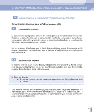 III. DIRECTRICES REFERIDAS A COMUNICACIÓN, ILUMINACIÓN Y SEÑALIZACIÓN ACCESIBLES



   III.    COMUNICACIÓN, ILUMINACIÓN Y SEÑALIZACIÓN ACCESIBLE

Comunicación, iluminación y señalización accesible

 8.       Comunicación accesible


La comunicación es el proceso a través del cual las personas intercambiamos información.
Poseemos la comunicación oral, la comunicación escrita, la comunicación aumentativa,
comunicación alternativa y también usamos la comunicación basada en la tecnología: los
teléfonos y las computadoras, por ejemplo.


Las personas con dificultades para el habla buscan distintas formas de comunicarse. En
general, las personas con dificultades para la audición y/o el habla buscan complementos
para comunicarse.



8.1. Documentación impresa

El material impreso es un recurso básico, indispensable, muy difundido y de uso común,
pero los documentos impresos pueden ser considerados accesibles o no para determinadas
personas dependiendo de cómo estén diseñados.



La Dirección debería:
       a. Prever que de cada material impreso tenga por lo menos 2 ejemplares que sean
           accesibles.



Todo material impreso que sea de manejo para el usuario, como los folletos de servicio y/o
información, carta de recomendaciones de la habitación, las cartas en restaurante, etc. Se
considerarán accesibles cuando estén escritos en sistema Braille y en formato aumentativo
para personas con baja visión.




                                                                                             165
 