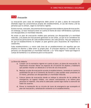 I. DIRECTRICES REFERIDAS A ACCESIBILIDAD ARQUITECTONICA EN ESPACIOS COMUNES
                                             IV. DIRECTRICES REFERIDAS A SEGURIDAD



 11.3. Evacuación

 La evacuación para casos de emergencias debe prever un plan y plano de evacuación
 diseñado según las características propias del establecimiento, el uso del mismo y de las
 personas que lo utilizan, según la normativa vigente.
 Existen normas, manuales, documentos técnicos que permiten elaborar planes de evacuación;
 sin embargo, se hace necesario tener en cuenta el hecho de estar refiriéndonos a personas
 con discapacidad y/o movilidad reducida.
 No existe un plan de evacuación modelo para personas con discapacidad y/o movilidad
 reducida, y los planes de evacuaciones generales no son útiles, ya que no se consideran las
 circunstancias particulares de cada establecimiento y de cada persona. Hay que asegurarse
 de que el establecimiento no emplee un plan general para situaciones de imprevisto o
 catástrofes.
 Cada establecimiento y a veces cada área de un establecimiento (en aquellos que son
 amplios) es distinta y debe tener su propio plan. El principal objetivo es trasladar a las
 personas con discapacidad y/o movilidad reducida a un “área segura” hasta que llegue el
 cuerpo de bomberos o su asistencia para la evacuación.




 La Dirección debería:
        a. Cumplir con la normativa vigente en cuanto al plan y al plano de evacuación. Es
            importante recordar liberar los espacios de circulación de objetos y mobiliario
            que puedan resultar un obstáculo a la hora de una evacuación.
        b. Realizar un plan de evacuación acorde al establecimiento, teniendo en cuenta la
           posibilidad de que en el momento de llevarlo a cabo pueden estar presentes en
           el mismo, personas con discapacidad y/o movilidad reducida.
        c. Colocar planos de evacuación donde se indique la ubicación de las salidas de
           emergencia; en lugares visibles, con colores contrastantes y en relieve para
           personas no videntes. Una señal es adecuada cuando logra llamar la atención de
           todos los usuarios.
        d. Prever la instalación de un circuito de luces de emergencia que acompañe el
           plan de evacuación y señalización existente en el establecimiento.




                                                                                               189
 