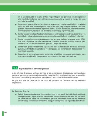 en el uso adecuado de la silla anfibia requerida por las personas con discapacidad
             y/o movilidad reducida para el ingreso, permanencia, y egreso al cuerpo de agua
             con total seguridad.
         g. Capacitar a guardavidas en la asistencia a personas con discapacidad y/o movilidad
            reducida, que ante una emergencia dentro del agua, según la patología de cada una,
            pueden suscitarse diferentes episodios como, ataque epiléptico, desvanecimiento,
            movimiento involuntario de los miembros inferiores y superiores, etc.
         h. Contar con personal calificado en el dictado de actividades recreativas, deportivas y/o
            actividades integradoras para personas con discapacidad y/o movilidad reducida.
         i. Contar con por lo menos una persona por turno capacitada en lengua de señas (LSA),
            que esté disponible para la atención de cualquier área del establecimiento. (Ver
            directriz 8.4. - Comunicación viso gestual: Lengua de Señas)
         j. Contar con guías debidamente capacitados para la realización de visitas turísticas
            guiadas, actividades integradoras y/o dirigidas a las personas con discapacidad y/o
            movilidad reducida.
         k. Capacitar al personal destinado a atención al público en generar estrategias para
            una comunicación efectiva para con personas con discapacidad auditiva.




      12.2. Capacitación al personal general

      A los efectos de prestar un buen servicio a las personas con discapacidad es importante
      destacar que contar con buena información, capacitación y predisposición para su atención,
      les brinda comodidad y tranquilidad y compensa cierta clase de inaccesibilidades.
      Es por ello que la capacitación de todo el personal se convierte en un elemento
      importante.



      La Dirección debería:
         a. Definir la capacitación que debe recibir todo el personal, incluida la dirección de
            la organización, a partir de las habilidades y conocimientos actuales del personal.
            La capacitación debe ser la necesaria para la implementación de las presentes
            directrices y contemplar entre otras o según corresponda las siguientes temáticas:




196
 